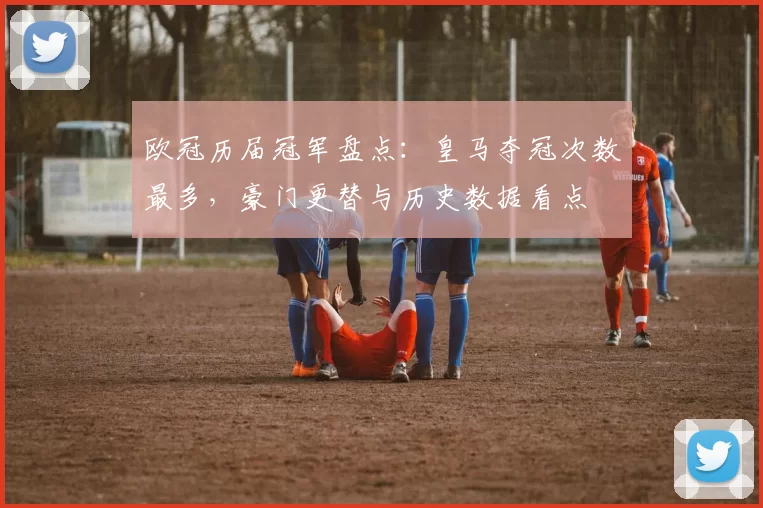 欧冠历届冠军盘点：皇马夺冠次数最多，豪门更替与历史数据看点