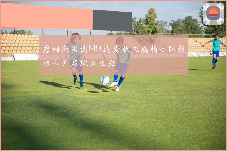 詹姆斯当选NBA选秀状元成骑士队新核心开启职业生涯