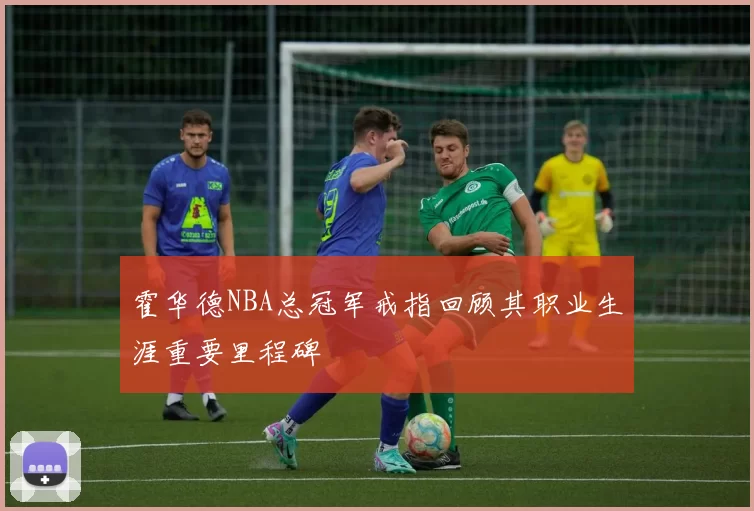 霍华德NBA总冠军戒指回顾其职业生涯重要里程碑