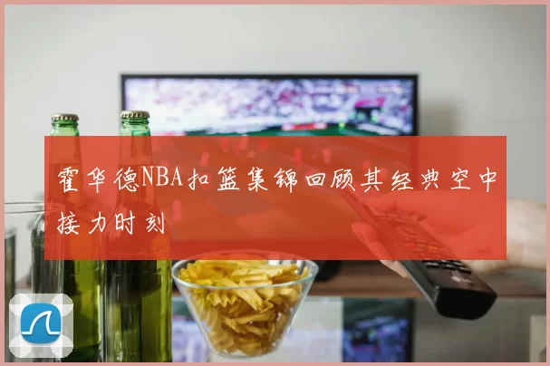 霍华德NBA扣篮集锦回顾其经典空中接力时刻