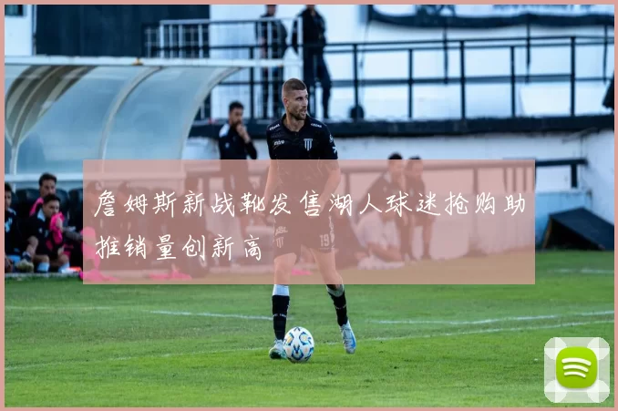 詹姆斯新战靴发售湖人球迷抢购助推销量创新高