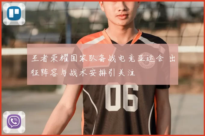 王者荣耀国家队备战电竞亚运会 出征阵容与战术安排引关注