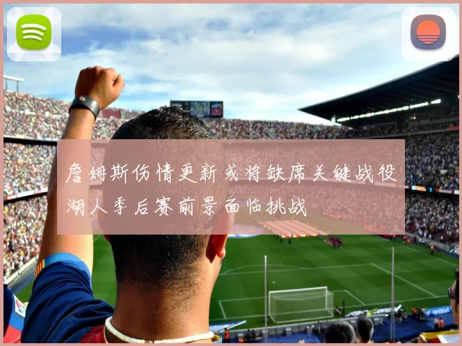 詹姆斯伤情更新或将缺席关键战役湖人季后赛前景面临挑战