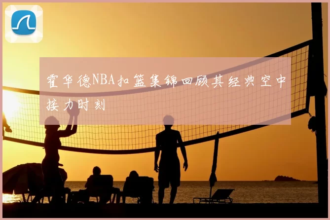 霍华德NBA扣篮集锦回顾其经典空中接力时刻