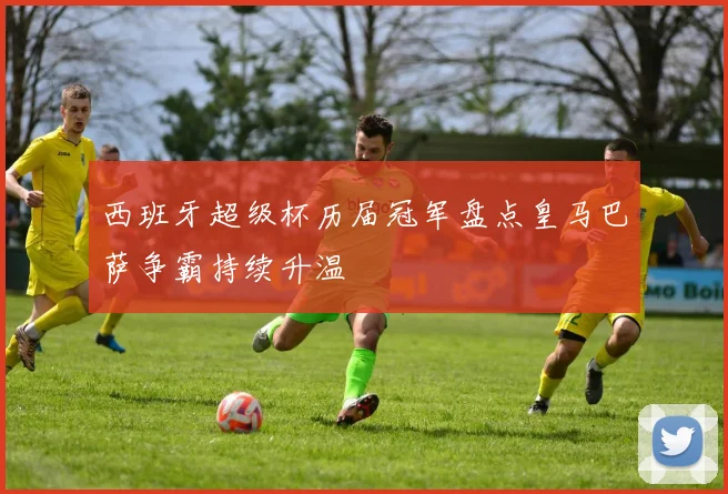 西班牙超级杯历届冠军盘点皇马巴萨争霸持续升温