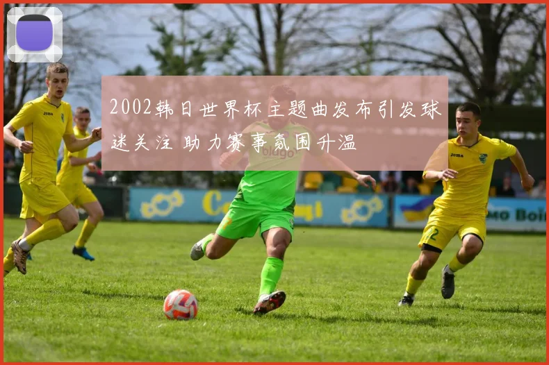 2002韩日世界杯主题曲发布引发球迷关注 助力赛事氛围升温