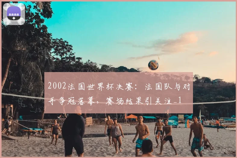 2002法国世界杯决赛：法国队与对手争冠落幕，赛场结果引关注_1