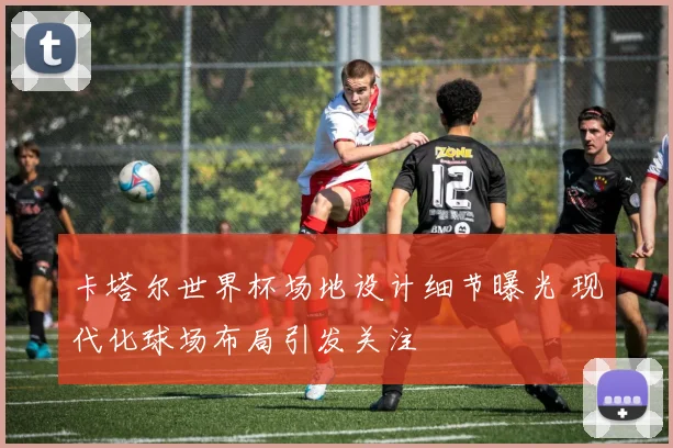 卡塔尔世界杯场地设计细节曝光 现代化球场布局引发关注