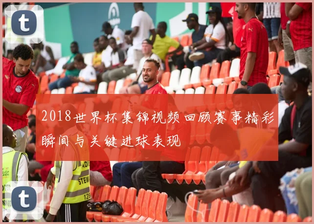 2018世界杯集锦视频回顾赛事精彩瞬间与关键进球表现